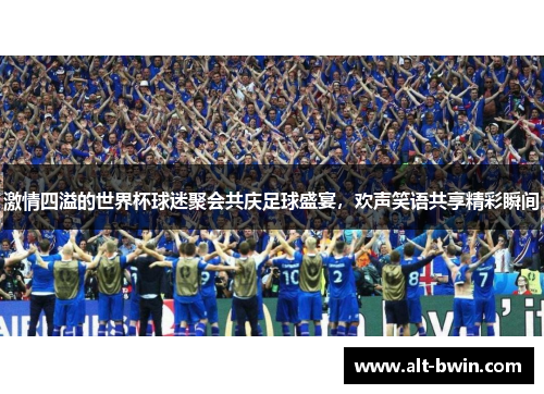 激情四溢的世界杯球迷聚会共庆足球盛宴，欢声笑语共享精彩瞬间