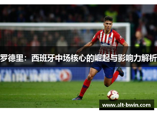 罗德里：西班牙中场核心的崛起与影响力解析