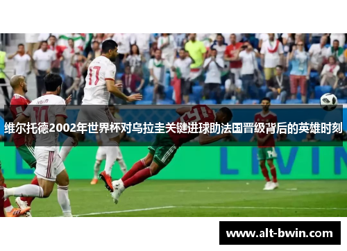 维尔托德2002年世界杯对乌拉圭关键进球助法国晋级背后的英雄时刻