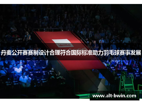 丹麦公开赛赛制设计合理符合国际标准助力羽毛球赛事发展