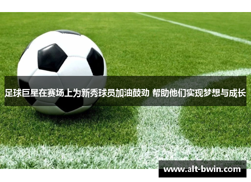 足球巨星在赛场上为新秀球员加油鼓劲 帮助他们实现梦想与成长