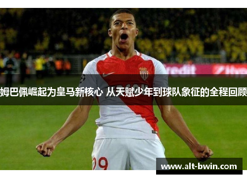 姆巴佩崛起为皇马新核心 从天赋少年到球队象征的全程回顾