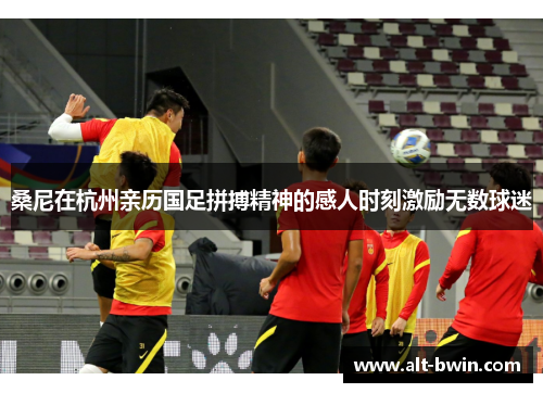 桑尼在杭州亲历国足拼搏精神的感人时刻激励无数球迷