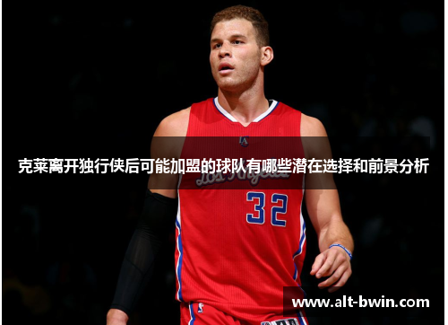 克莱离开独行侠后可能加盟的球队有哪些潜在选择和前景分析