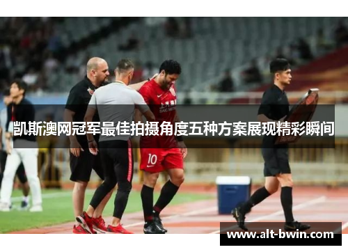 凯斯澳网冠军最佳拍摄角度五种方案展现精彩瞬间