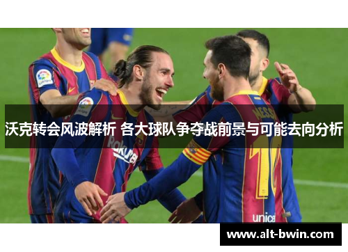 沃克转会风波解析 各大球队争夺战前景与可能去向分析