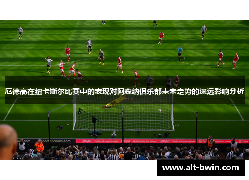 厄德高在纽卡斯尔比赛中的表现对阿森纳俱乐部未来走势的深远影响分析