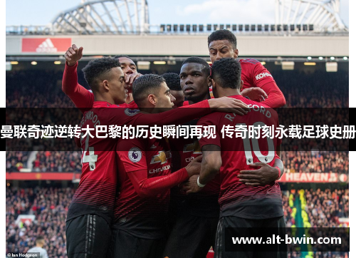曼联奇迹逆转大巴黎的历史瞬间再现 传奇时刻永载足球史册