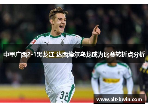 中甲广西2-1黑龙江 达西埃尔乌龙成为比赛转折点分析