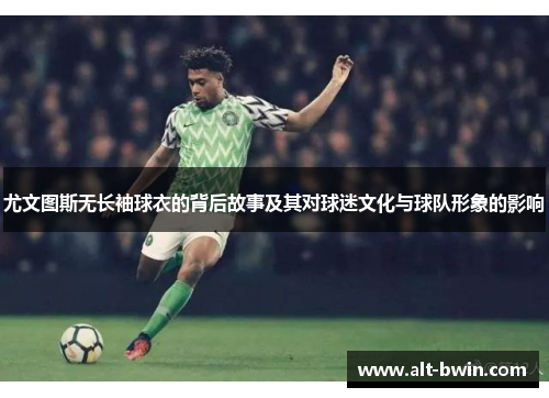 尤文图斯无长袖球衣的背后故事及其对球迷文化与球队形象的影响
