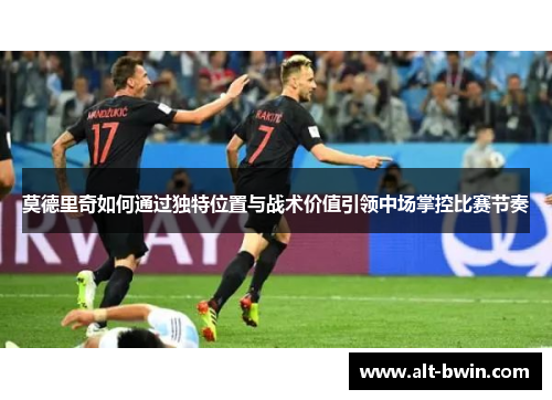 莫德里奇如何通过独特位置与战术价值引领中场掌控比赛节奏
