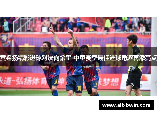 黄希扬精彩进球对决向余望 中甲赛季最佳进球角逐再添亮点